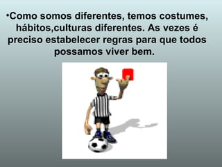 Como somos diferentes, temos costumes, hábitos,culturas diferentes. As vezes é preciso estabelecer regras para que todos possamos viver bem.  