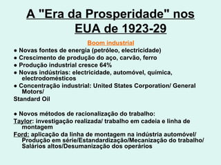 A "Era da Prosperidade" nos EUA de 1923-29 Boom industrial ●  Novas fontes de energia (petróleo, electricidade) ●  Crescimento de produção do aço, carvão, ferro ●  Produção industrial cresce 64% ●  Novas indústrias: electricidade, automóvel, química, electrodomésticos ●  Concentração industrial: United States Corporation/ General Motors/ Standard Oil ●  Novos métodos de racionalização do trabalho:  Taylor : investigação realizada/ trabalho em cadeia e linha de montagem Ford:  aplicação da linha de montagem na indústria automóvel/ Produção em série/Estandardização/Mecanização do trabalho/Salários altos/Desumanização dos operários 