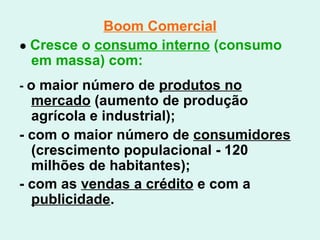 Boom Comercial ●  Cresce o  consumo interno  (consumo em massa) com: -  o maior número de  produtos no mercado  (aumento de produção agrícola e industrial); - com o maior número de  consumidores  (crescimento populacional - 120 milhões de habitantes); - com as  vendas a crédito  e com a  publicidade .   