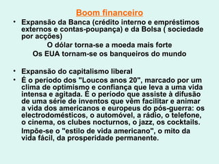 Boom financeiro Expansão da Banca (crédito interno e empréstimos externos e contas-poupança) e da Bolsa ( sociedade por acções) O dólar torna-se a moeda mais forte Os EUA tornam-se os banqueiros do mundo Expansão do capitalismo liberal É o período dos "Loucos anos 20", marcado por um clima de optimismo e confiança que leva a uma vida intensa e agitada. É o período que assiste à difusão de uma série de inventos que vêm facilitar e animar a vida dos americanos e europeus do pós-guerra: os electrodomésticos, o automóvel, a rádio, o telefone, o cinema, os clubes nocturnos, o jazz, os cocktails. Impõe-se o "estilo de vida americano", o mito da vida fácil, da prosperidade permanente.  