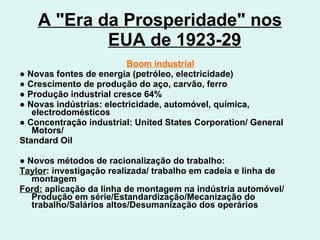 A "Era da Prosperidade" nos EUA de 1923-29 Boom industrial ●  Novas fontes de energia (petróleo, electricidade) ●  Crescimento de produção do aço, carvão, ferro ●  Produção industrial cresce 64% ●  Novas indústrias: electricidade, automóvel, química, electrodomésticos ●  Concentração industrial: United States Corporation/ General Motors/ Standard Oil ●  Novos métodos de racionalização do trabalho:  Taylor : investigação realizada/ trabalho em cadeia e linha de montagem Ford:  aplicação da linha de montagem na indústria automóvel/ Produção em série/Estandardização/Mecanização do trabalho/Salários altos/Desumanização dos operários 