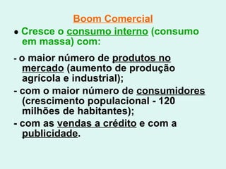 Boom Comercial ●  Cresce o  consumo interno  (consumo em massa) com: -  o maior número de  produtos no mercado  (aumento de produção agrícola e industrial); - com o maior número de  consumidores  (crescimento populacional - 120 milhões de habitantes); - com as  vendas a crédito  e com a  publicidade .   