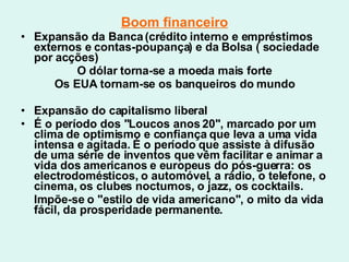 Boom financeiro Expansão da Banca (crédito interno e empréstimos externos e contas-poupança) e da Bolsa ( sociedade por acções) O dólar torna-se a moeda mais forte Os EUA tornam-se os banqueiros do mundo Expansão do capitalismo liberal É o período dos "Loucos anos 20", marcado por um clima de optimismo e confiança que leva a uma vida intensa e agitada. É o período que assiste à difusão de uma série de inventos que vêm facilitar e animar a vida dos americanos e europeus do pós-guerra: os electrodomésticos, o automóvel, a rádio, o telefone, o cinema, os clubes nocturnos, o jazz, os cocktails. Impõe-se o "estilo de vida americano", o mito da vida fácil, da prosperidade permanente.  