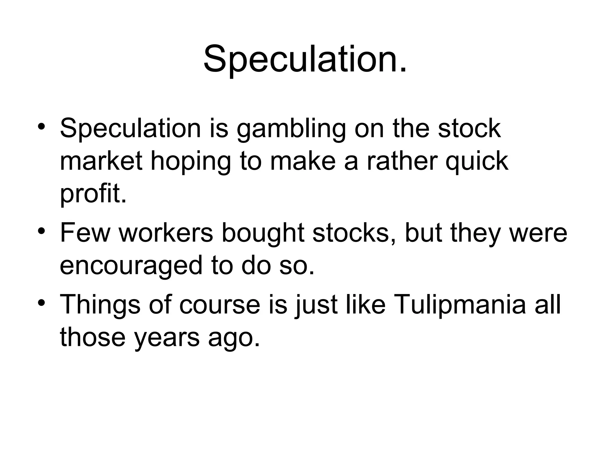Speculation. Speculation is gambling on the stock market hoping to make a rather quick profit. Few workers bought stocks, but they were encouraged to do so. Things of course is just like Tulipmania all those years ago. 