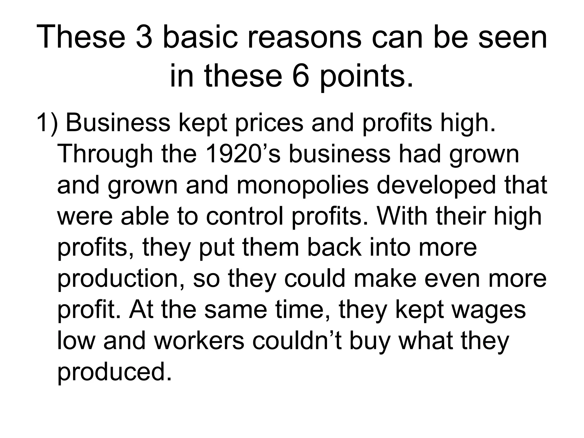 These 3 basic reasons can be seen in these 6 points. 1) Business kept prices and profits high. Through the 1920’s business had grown and grown and monopolies developed that were able to control profits. With their high profits, they put them back into more production, so they could make even more profit. At the same time, they kept wages low and workers couldn’t buy what they produced. 