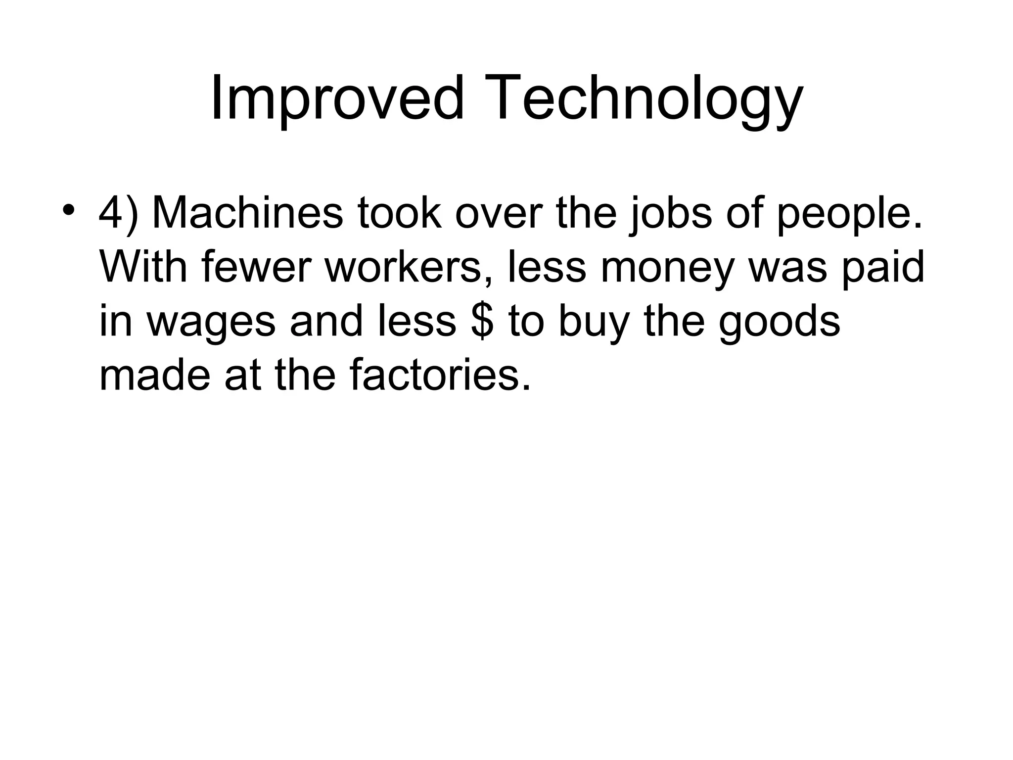 Improved Technology 4) Machines took over the jobs of people. With fewer workers, less money was paid in wages and less $ to buy the goods made at the factories. 