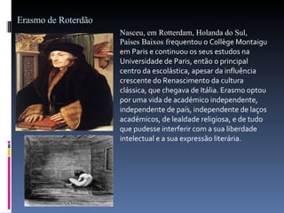 Erasmo de Roterdão Nasceu, em Rotterdam, Holanda do Sul, Países Baixos f requentou o Collège Montaigu em Paris e continuou os seus estudos na Universidade de Paris, então o principal centro da escolástica, apesar da influência crescente do Renascimento da cultura clássica, que chegava de Itália. Erasmo optou por uma vida de académico independente, independente de país, independente de laços académicos, de lealdade religiosa, e de tudo que pudesse interferir com a sua liberdade intelectual e a sua expressão literária. 