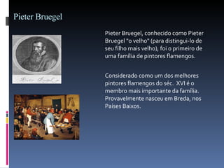 Pieter Bruegel Pieter Bruegel, conhecido como Pieter Bruegel "o velho" (para distingui-lo de seu filho mais velho), foi o primeiro de uma família de pintores flamengos.  Considerado como um dos melhores pintores flamengos do séc.    XVI é o membro mais importante da família. Provavelmente nasceu em Breda, nos Países Baixos.  
