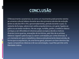 O Renascimento caracterizou-se como um movimento praticamente restrito ao universo cultural italiano durante seus dois primeiros séculos de evolução (entre os séculos XIV e XVI, aproximadamente), período durante o qual, no restante da Europa, sobreviviam estilos arquitectónicos, em geral, ligados ao gótico ou ao tardo-românico. No seu auge, na Itália, porém, a estética clássica começou a ser difundida em diversos países europeus devido a motivos diversos (como guerras, anexações de territórios, pelo fato de os artistas italianos viajarem pela Europa ou serem contratados por cortes diversas). É um momento em que a tratadística clássica está plenamente desenvolvida, de forma que os arquitectos, de uma forma geral, possuem um bom domínio das regras compositivas clássicas e de sua canonização, o que lhes permite certa liberdade criativa. 