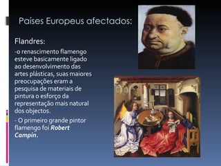 Países Europeus afectados: Flandres: o renascimento flamengo esteve basicamente ligado ao desenvolvimento das artes plásticas, suas maiores preocupações eram a pesquisa de materiais de pintura o esforço da representação mais natural dos objectos.  O primeiro grande pintor flamengo foi  Robert Campin. 