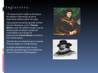 Inglaterra: O renascimento inglês se dá depois do italiano e flamengo se torna realmente sólido a partir de 1485.  Já na parte humanista grande nomes tiveram destaque, como  Thomas Morus , autor da celebre Utopia, que se destaca pela erudição e poder de criatividade e no campo do pensamento  Francis Bacon  contribuiu com várias obras.  Na literatura se destacaram os poetas Thomas Wgat e o Conde Sidney. o teatro elisabetano que reuniu grandes dramaturgos como Marlowe Jonson, Fletcher e Shakespeare.  