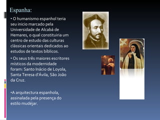 Espanha: O humanismo espanhol teria seu inicio marcado pela Universidade de Alcabá de Hemares, o qual constituiria um centro de estudo das culturas clássicas orientais dedicados ao estudos de textos bíblicos.  Os seus três maiores escritores místicos da modernidade foram: Santo Inácio de Loyola, Santa Teresa d'Ávila, São João da Cruz. A arquitectura espanhola, assinalada pela presença do estilo mudéjar.  