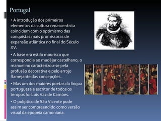 Portugal A introdução dos primeiros elementos da cultura renascentista coincidem com o optimismo das conquistas mais promissoras de expansão atlântica no final do Século XV. A base era estilo mourisco que correspondia ao mudéjar castelhano, o manuelino caracterizou-se pela profusão decorativa e pelo arrojo flamejante das concepções. Mas um dos maiores poetas da língua portuguesa e escritor de todos os tempos foi Luís Vaz de Camões. O políptico de São Vicente pode assim ser compreendido como versão visual da epopeia camoniana. 