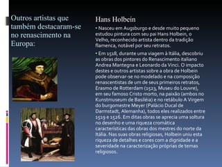 Outros artistas que também destacaram-se no renascimento na Europa: Hans Holbein Nasceu em Augsburgo e desde muito pequeno estudou pintura com seu pai Hans Holbein, o Velho, reconhecido artista dentro da tradição flamenca, notável por seu retratos. Em 1518, durante uma viagem à Itália, descobriu as obras dos pintores do Renascimento italiano Andrea Mantegna e Leonardo da Vinci. O impacto destes e outros artistas sobre a obra de Holbein pode observar-se no modelado e na composição renascentistas de um de seus primeiros retratos, Erasmo de Rotterdam (1523, Museu   do Louvre), em seu famoso Cristo morto, na paixão (ambos no Kunstmuseum de Basiléia) e no retábulo A Virgem do burgomestre Meyer (Palácio Ducal de Darmstadt, Alemanha), todos eles realizados entre 1519 e 1526. Em ditas obras se aprecia uma soltura no desenho e uma riqueza cromática características das obras dos mestres do norte da Itália. Nas suas obras religiosas, Holbein uniu esta riqueza de detalhes e cores com a dignidade e a severidade na caracterização próprias de temas religiosos. 