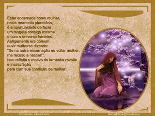 Estar encarnada como mulher,  neste momento planetário,  é a oportunidade de fazer  um resgate consigo mesma  e com o universo feminino.  Antigamente era comum  ouvir mulheres dizendo:  "Se na outra encarnação eu voltar mulher,  me recuso a nascer!".  Isso refletia o motivo de tamanha revolta  e insatisfação  para com sua condição de mulher.  