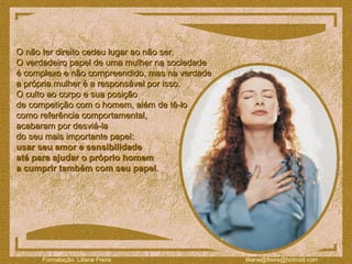 O não ter direito cedeu lugar ao não ser.  O verdadeiro papel de uma mulher na sociedade  é complexo e não compreendido, mas na verdade  a própria mulher é a responsável por isso.  O culto ao corpo e sua posição  de competição com o homem, além de tê-lo  como referência comportamental,  acabaram por desviá-la  do seu mais importante papel:  usar seu amor e sensibilidade  até para ajudar o próprio homem  a cumprir também com seu papel .  