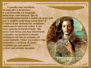 A questão mais importante  do masculino e do feminino  é a compreensão e a integração  entre essas duas energias. Sair da  competição entre homem e mulher, de quem está  com a verdade ou de tentar provar quem é  o melhor! Estar centrada nas verdadeiras  referências do que é ser mulher, é sua  maior garantia de transformação. Não  temos mais tempo para ficar relembrando  o passado, nos igualando a deusas  mitológicas que não se encaixam em  nossa realidade. Temos que mudar o hoje,  entendendo a essência de nosso  verdadeiro ser para garantir  o futuro das próximas gerações  