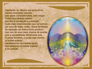 Lapidando os valores que possuímos  iremos conquistar respeito  sem gerar competitividade, nem brigas.  Todas as mulheres sabem  que têm a percepção e a intuição  muito mais desenvolvidas que os homens...  por que não fazer, então, dessa facilidade  de captação um instrumento positivo?  Isso nos dá uma maior chance de acertar,  pois a sensibilidade dificilmente erra.  O poder feminino, o poder real mesmo,  só existe quando  manifestamos na matéria aquilo  que trazemos na mente superior  e no coração.  