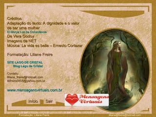 Créditos: Adaptação do texto: A dignidade e o valor  de ser uma mulher El Morya Luz da Consciência   De Vera Godoy Imagens da NET Música: La vida es bella – Ernesto Cortazar Formatação: Liliane Freire www.mensagensvirtuais.com.br Contato:  [email_address] [email_address] SITE LAGO DE CRISTAL Blog Lago de Cristal Início Sair 