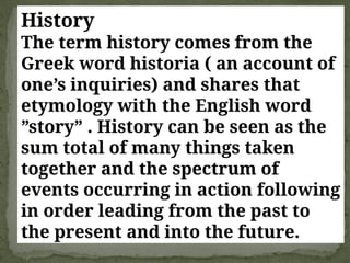 History
The term history comes from the
Greek word historia ( an account of
one’s inquiries) and shares that
etymology with the English word
”story” . History can be seen as the
sum total of many things taken
together and the spectrum of
events occurring in action following
in order leading from the past to
the present and into the future.
 