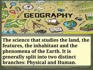 The science that studies the land, the
features, the inhabitant and the
phenomena of the Earth. It is
generally split into two distinct
branches: Physical and Human.
 