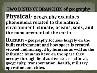 TWO DISTINCT BRANCHES of geography
Physical- geography examines
phenomena related to the natural
environment: climate, oceans, soils, and
the measurement of the earth.
Human – geography focuses largely on the
built environment and how space is created,
viewed and managed by humans as well as the
influence humans have on the space they
occupy through field as diverse as cultural,
geography, transportation, health, military
operation and cities.
 