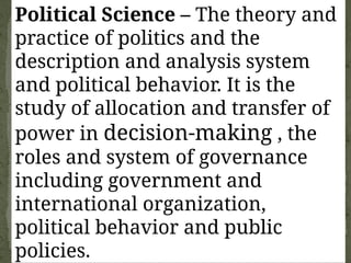 Political Science – The theory and
practice of politics and the
description and analysis system
and political behavior. It is the
study of allocation and transfer of
power in decision-making , the
roles and system of governance
including government and
international organization,
political behavior and public
policies.
 