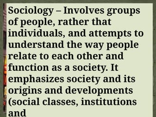 Sociology – Involves groups
of people, rather that
individuals, and attempts to
understand the way people
relate to each other and
function as a society. It
emphasizes society and its
origins and developments
(social classes, institutions
and
 