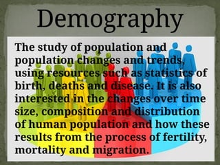 Demography
The study of population and
population changes and trends,
using resources such as statistics of
birth, deaths and disease. It is also
interested in the changes over time
size, composition and distribution
of human population and how these
results from the process of fertility,
mortality and migration.
 