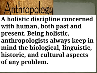 A holistic discipline concerned
with human, both past and
present. Being holistic,
anthropologists always keep in
mind the biological, linguistic,
historic, and cultural aspects
of any problem.
 