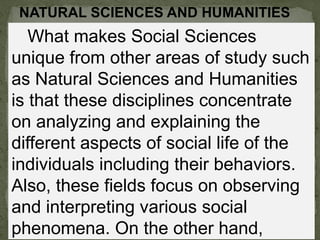 NATURAL SCIENCES AND HUMANITIES
What makes Social Sciences
unique from other areas of study such
as Natural Sciences and Humanities
is that these disciplines concentrate
on analyzing and explaining the
different aspects of social life of the
individuals including their behaviors.
Also, these fields focus on observing
and interpreting various social
phenomena. On the other hand,
 