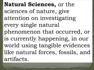 Natural Sciences, or the
sciences of nature, give
attention on investigating
every single natural
phenomenon that occurred, or
is currently happening, in our
world using tangible evidences
like natural forces, fossils, and
artifacts.
 