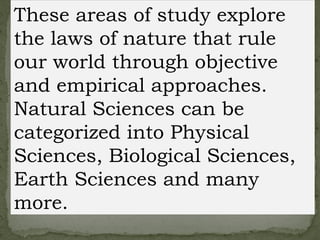 These areas of study explore
the laws of nature that rule
our world through objective
and empirical approaches.
Natural Sciences can be
categorized into Physical
Sciences, Biological Sciences,
Earth Sciences and many
more.
 