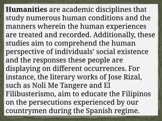 Humanities are academic disciplines that
study numerous human conditions and the
manners wherein the human experiences
are treated and recorded. Additionally, these
studies aim to comprehend the human
perspective of individuals’ social existence
and the responses these people are
displaying on different occurrences. For
instance, the literary works of Jose Rizal,
such as Noli Me Tangere and El
Filibusterismo, aim to educate the Filipinos
on the persecutions experienced by our
countrymen during the Spanish regime.
 