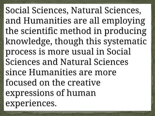 Social Sciences, Natural Sciences,
and Humanities are all employing
the scientific method in producing
knowledge, though this systematic
process is more usual in Social
Sciences and Natural Sciences
since Humanities are more
focused on the creative
expressions of human
experiences.
 