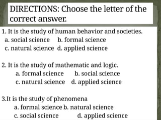 1. It is the study of human behavior and societies.
a. social science b. formal science
c. natural science d. applied science
2. It is the study of mathematic and logic.
a. formal science b. social science
c. natural science d. applied science
3.It is the study of phenomena
a. formal science b. natural science
c. social science d. applied science
DIRECTIONS: Choose the letter of the
correct answer.
 