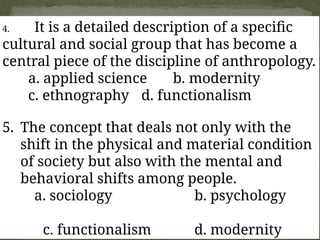 4. It is a detailed description of a specific
cultural and social group that has become a
central piece of the discipline of anthropology.
a. applied science b. modernity
c. ethnography d. functionalism
5. The concept that deals not only with the
shift in the physical and material condition
of society but also with the mental and
behavioral shifts among people.
a. sociology b. psychology
c. functionalism d. modernity
 