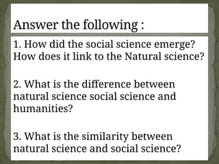 1. How did the social science emerge?
How does it link to the Natural science?
2. What is the difference between
natural science social science and
humanities?
3. What is the similarity between
natural science and social science?
Answer the following :
 