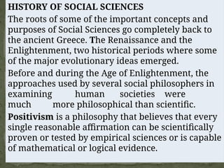 HISTORY OF SOCIAL SCIENCES
The roots of some of the important concepts and
purposes of Social Sciences go completely back to
the ancient Greece. The Renaissance and the
Enlightenment, two historical periods where some
of the major evolutionary ideas emerged.
Before and during the Age of Enlightenment, the
approaches used by several social philosophers in
examining human societies were
much more philosophical than scientific.
Positivism is a philosophy that believes that every
single reasonable affirmation can be scientifically
proven or tested by empirical sciences or is capable
of mathematical or logical evidence.
 