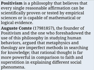 Positivism is a philosophy that believes that
every single reasonable affirmation can be
scientifically proven or tested by empirical
sciences or is capable of mathematical or
logical evidence.
Auguste Comte (17981857), the founder of
Positivism and the one who foreshadowed the
use of this philosophy in studying human
behaviors, argued that metaphysics and
theology are imperfect methods in searching
for knowledge; that rational thought is far
more powerful in comparison to faith and
superstition in explaining different social
phenomena.
 