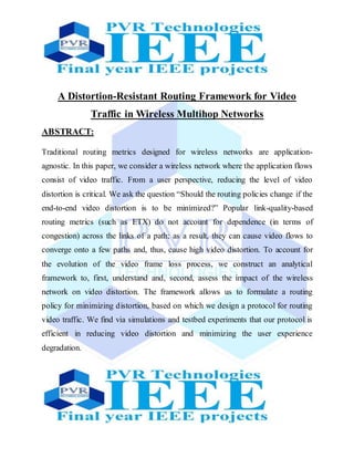 A Distortion-Resistant Routing Framework for Video
Traffic in Wireless Multihop Networks
ABSTRACT:
Traditional routing metrics designed for wireless networks are application-
agnostic. In this paper, we consider a wireless network where the application flows
consist of video traffic. From a user perspective, reducing the level of video
distortion is critical. We ask the question “Should the routing policies change if the
end-to-end video distortion is to be minimized?” Popular link-quality-based
routing metrics (such as ETX) do not account for dependence (in terms of
congestion) across the links of a path; as a result, they can cause video flows to
converge onto a few paths and, thus, cause high video distortion. To account for
the evolution of the video frame loss process, we construct an analytical
framework to, first, understand and, second, assess the impact of the wireless
network on video distortion. The framework allows us to formulate a routing
policy for minimizing distortion, based on which we design a protocol for routing
video traffic. We find via simulations and testbed experiments that our protocol is
efficient in reducing video distortion and minimizing the user experience
degradation.
 