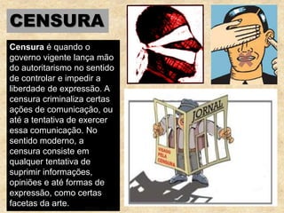 CENSURA
Censura é quando o
governo vigente lança mão
do autoritarismo no sentido
de controlar e impedir a
liberdade de expressão. A
censura criminaliza certas
ações de comunicação, ou
até a tentativa de exercer
essa comunicação. No
sentido moderno, a
censura consiste em
qualquer tentativa de
suprimir informações,
opiniões e até formas de
expressão, como certas
facetas da arte.
 