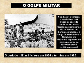 O GOLPE MILITAR
Nos dias 31 de março/
1º de abril de 1964,
tropas do exército
sediadas em Minas
Gerais marcham para o
Rio de Janeiro. No
Congresso Nacional o
cargo de Presidente da
República era
declarado vago mesmo
com a presença de
João Goulart em
território nacional.
O período militar inicia-se em 1964 e termina em 1985
 