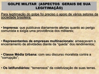 GOLPE MILITAR (ASPECTOS GERAIS DE SUA
LEGITIMAÇÃO)
Para legitimação do golpe foi preciso o apoio de vários setores da
sociedade brasileira:
• Imprensa: que publicava diariamente alertas quanto ao perigo
comunista e exigia uma providência dos militares;
• Representantes de empresas multinacionais: ameaçavam o
encerramento de atividades diante da “queda” dos rendimentos;
• Classe Média Urbana: com seu discurso moralista contra a
“corrupção”;
• Os latifundiários: “temerosos” da coletivização de suas terras.
 