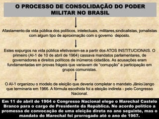 O PROCESSO DE CONSOLIDAÇÃO DO PODER
MILITAR NO BRASIL
Afastamento da vida pública dos políticos, intelectuais, militares,sindicalistas, jornalistas
com algum tipo de aproximação com o governo deposto.
Estes expurgos na vida pública efetivavam-se a partir dos ATOS INSTITUCIONAIS. O
primeiro (AI-1 de 10 de abril de 1964) cassava mandatos parlamentares, de
governadores e direitos políticos de inúmeros cidadãos. As acusações eram
fundamentadas em provas frágeis que variavam de “corrupção” a participação em
grupos comunistas.
O AI-1 organizou o modelo de eleição que deveria completar o mandato Jânio/Jango
que terminaria em 1966. A fórmula escolhida foi a eleição indireta - pelo Congresso
Nacional.
Em 11 de abril de 1964 o Congresso Nacional elege o Marechal Castelo
Branco para o cargo de Presidente da República. No acordo político a
promessa de convocação de uma eleição direta no ano seguinte, mas o
mandato do Marechal foi prorrogado até o ano de 1967.
 