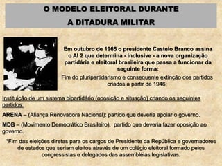 O MODELO ELEITORAL DURANTE
A DITADURA MILITAR
Em outubro de 1965 o presidente Castelo Branco assina
o AI 2 que determina - inclusive - a nova organização
partidária e eleitoral brasileira que passa a funcionar da
seguinte forma:
Fim do pluripartidarismo e consequente extinção dos partidos
criados a partir de 1946;
Instituição de um sistema bipartidário (oposição e situação) criando os seguintes
partidos:
ARENA – (Aliança Renovadora Nacional): partido que deveria apoiar o governo.
MDB – (Movimento Democrático Brasileiro): partido que deveria fazer oposição ao
governo.
*Fim das eleições diretas para os cargos de Presidente da República e governadores
de estados que seriam eleitos através de um colégio eleitoral formado pelos
congressistas e delegados das assembléias legislativas.
 