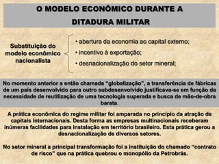 O MODELO ECONÔMICO DURANTE A
DITADURA MILITAR
Substituição do
modelo econômico
nacionalista
• abertura da economia ao capital externo;
• incentivo à exportação;
• desnacionalização do setor mineral;
A prática econômica do regime militar foi amparada no princípio da atração de
capitais internacionais. Desta forma as empresas multinacionais receberam
inúmeras facilidades para instalação em território brasileiro. Esta prática gerou a
desnacionalização de diversos setores.
No setor mineral a principal transformação foi a instituição do chamado “contrato
de risco” que na prática quebrou o monopólio da Petrobrás.
No momento anterior a então chamada “globalização”, a transferência de fábricas
de um país desenvolvido para outro subdesenvolvido justificava-se em função da
necessidade de reutilização de uma tecnologia superada e busca de mão-de-obra
barata.
 