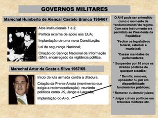 GOVERNOS MILITARES
Marechal Humberto de Alencar Castelo Branco 1964/67
Atos institucionais 1 e 2;
Política externa de apoio aos EUA;
Implantação de uma nova Constituição;
Lei de segurança Nacional;
Criação do Serviço Nacional de Informação
(SNI), encarregado da vigilância política.
Marechal Artur da Costa e Silva 1967/69
Início da luta armada contra a ditadura;
Criação da Frente Ampla (movimento que
exigia a redemocratização) reunindo
políticos como JK, Jango e Lacerda;
Implantação do AI-5.
O AI-5 pode ser entendido
como o momento de
“endurecimento”do regime.
Com este instrumento era
permitido ao Presidente da
República:
*Fechar os legislativos
federal, estadual e
municipal;
*Cassar mandatos de
parlamentares;
* Suspender por 10 anos os
direitos políticos de
qualquer cidadão;
* Demitir, remover,
aposentar ou por em
disponibilidade
funcionários públicos;
* Remover ou demitir juízes;
* Julgar crimes políticos em
tribunais militares etc.
 