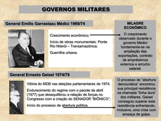 GOVERNOS MILITARES
General Emílio Garrastazu Médici 1969/74
Crescimento econômico;
Início de obras monumentais: Ponte
Rio Niterói – Transamazônica;
Guerrilha urbana.
General Ernesto Geisel 1974/79
Vitória do MDB nas eleições parlamentares de 1974;
Endurecimento do regime com o pacote de abril
(1977) que desequilibrou a relação de forças no
Congresso com a criação do SENADOR “BIÔNICO”;
Início do processo de abertura política.
MILAGRE
ECONÔMICO
O crescimento
observado durante o
governo Medici
fundamenta-se na
ampliação das
exportações, contrato
de empréstimos
externos e arrocho
salarial.
O processo de “abertura
democrática” encontrou
sua principal resistência
na chamada “linha dura”
dos militares. Geisel
conseguiu superar esta
resistência enfrentando,
inclusive, uma crise com
ameaça de golpe.
 