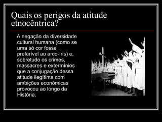 Quais os perigos da atitude etnocêntrica?  A negação da diversidade cultural humana (como se uma só cor fosse preferível ao arco-íris) e, sobretudo os crimes, massacres e extermínios que a conjugação dessa atitude ilegítima com ambições econômicas provocou ao longo da História. 